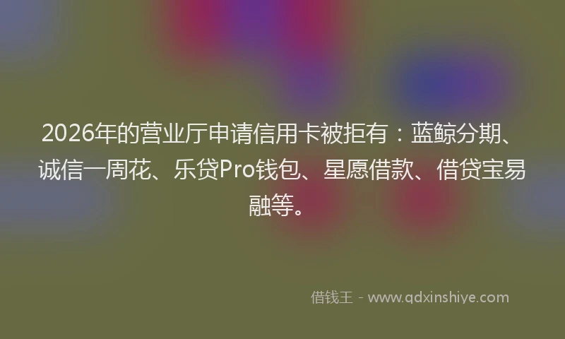 2026年的营业厅申请信用卡被拒有：蓝鲸分期、诚信一周花、乐贷Pro钱包、星愿借款、借贷宝易融等。
