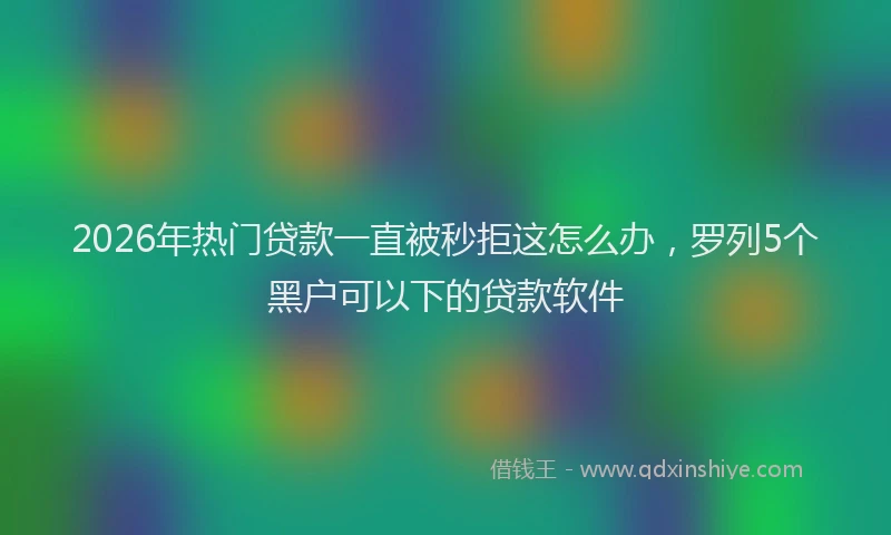 2026年热门贷款一直被秒拒这怎么办，罗列5个黑户可以下的贷款软件