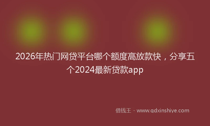 2026年热门网贷平台哪个额度高放款快，分享五个2024最新贷款app