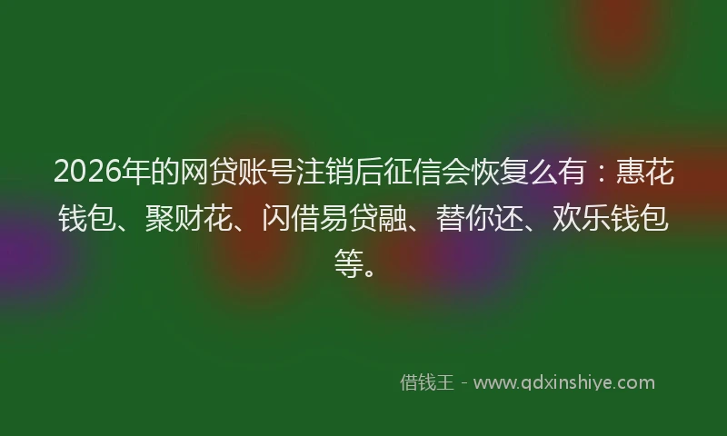 2026年的网贷账号注销后征信会恢复么有：惠花钱包、聚财花、闪借易贷融、替你还、欢乐钱包等。