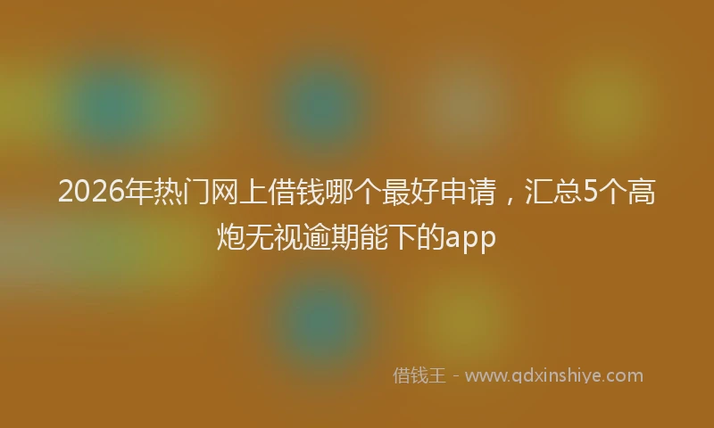 2026年热门网上借钱哪个最好申请，汇总5个高炮无视逾期能下的app