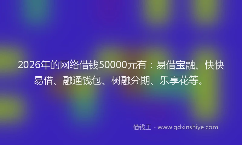 2026年的网络借钱50000元有：易借宝融、快快易借、融通钱包、树融分期、乐享花等。