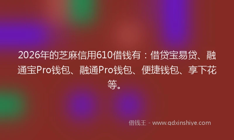 2026年的芝麻信用610借钱有：借贷宝易贷、融通宝Pro钱包、融通Pro钱包、便捷钱包、享下花等。