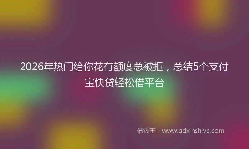 2026年热门给你花有额度总被拒，总结5个支付宝快贷轻松借平台