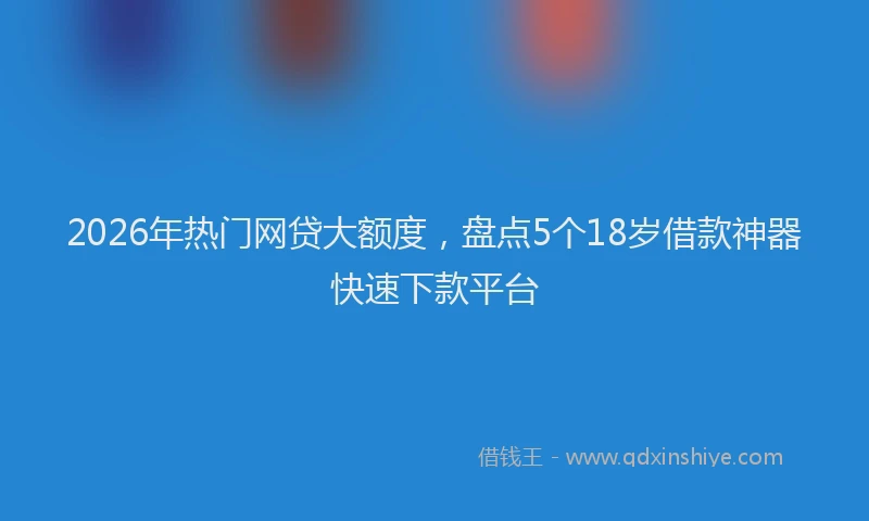 2026年热门网贷大额度,盘点5个18岁借款神器快速下款平台
