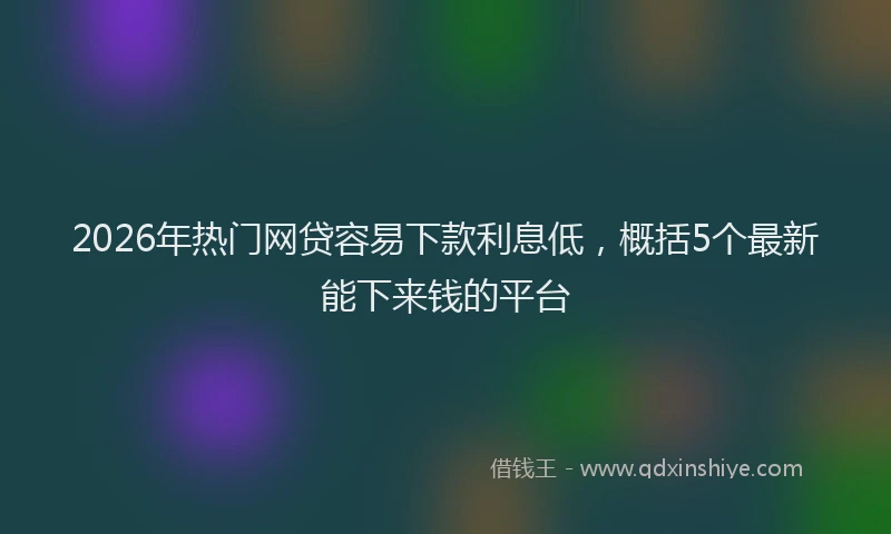 2026年热门网贷容易下款利息低，概括5个最新能下来钱的平台