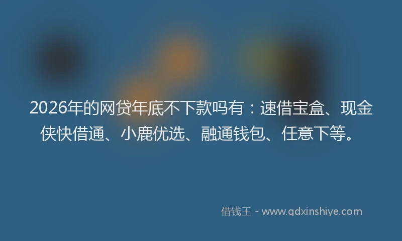 2026年的网贷年底不下款吗有：速借宝盒、现金侠快借通、小鹿优选、融通钱包、任意下等。
