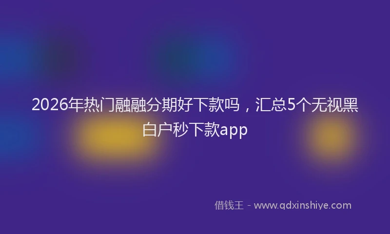 2026年热门融融分期好下款吗，汇总5个无视黑白户秒下款app