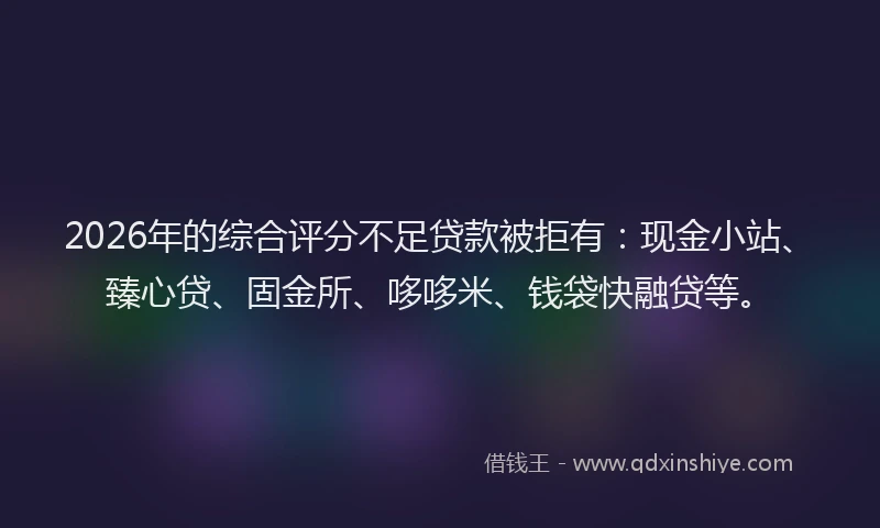 2026年的综合评分不足贷款被拒有：现金小站、臻心贷、固金所、哆哆米、钱袋快融贷等。