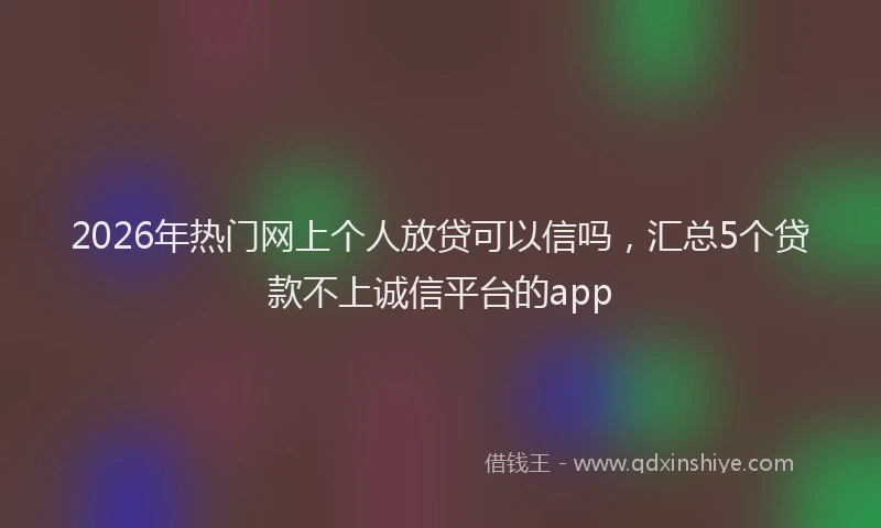 2026年热门网上个人放贷可以信吗,汇总5个贷款不上诚信平台的app