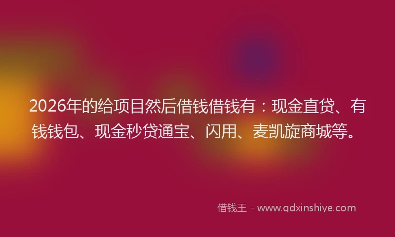 2026年的给项目然后借钱借钱有:现金直贷、有钱钱包、现金秒贷通宝、闪用、麦凯旋商城等。