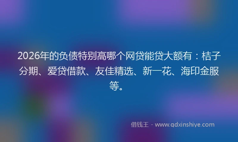 2026年的负债特别高哪个网贷能贷大额有：桔子分期、爱贷借款、友佳精选、新一花、海印金服等。
