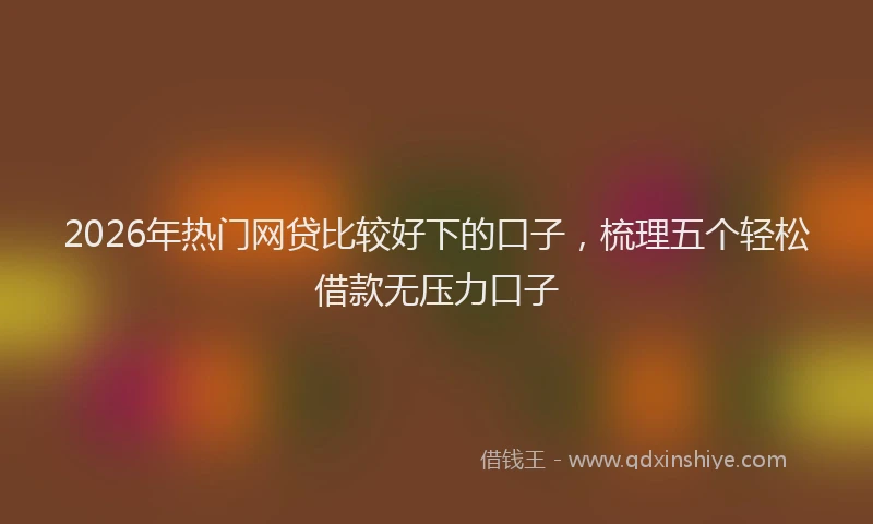 2026年热门网贷比较好下的口子，梳理五个轻松借款无压力口子