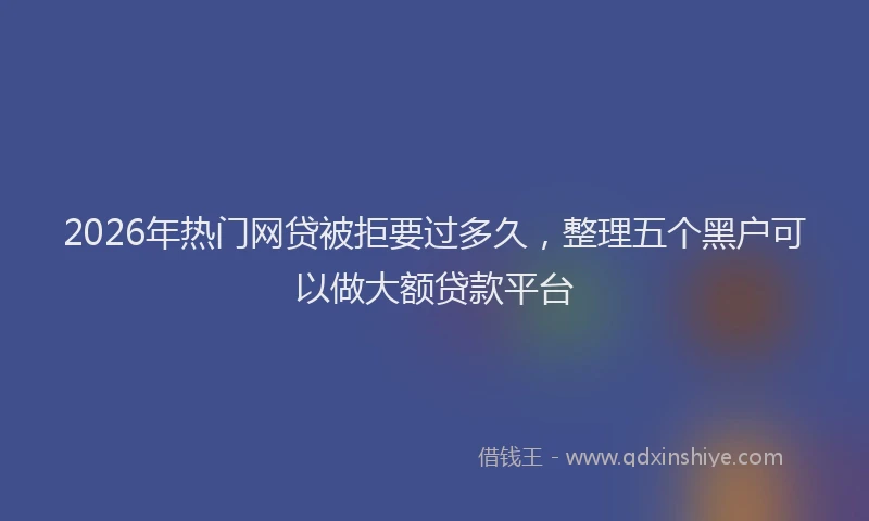 2026年热门网贷被拒要过多久，整理五个黑户可以做大额贷款平台