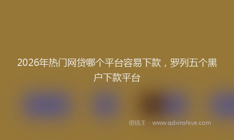 2026年热门网贷哪个平台容易下款，罗列五个黑户下款平台