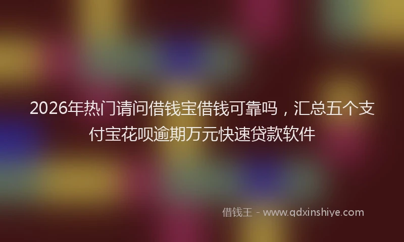 2026年热门请问借钱宝借钱可靠吗，汇总五个支付宝花呗逾期万元快速贷款软件