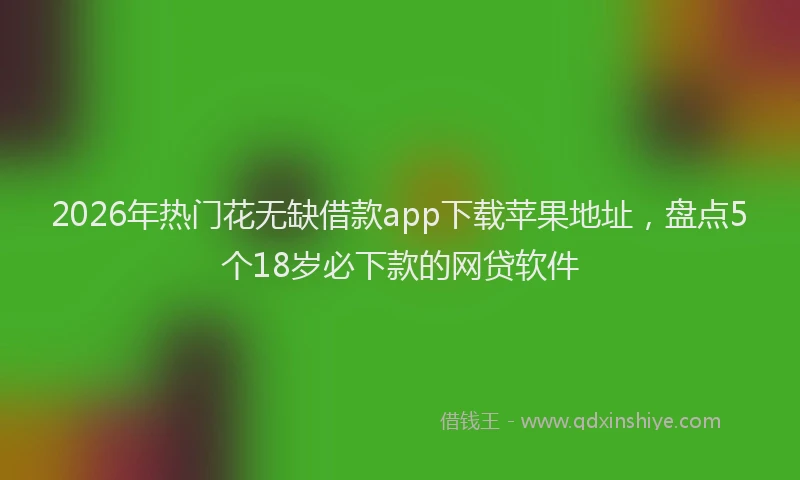 2026年热门花无缺借款app下载苹果地址，盘点5个18岁必下款的网贷软件