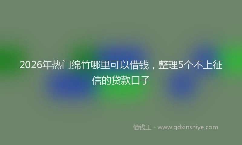 2026年热门绵竹哪里可以借钱，整理5个不上征信的贷款口子