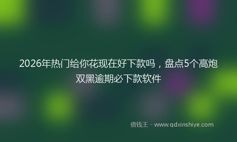 2026年热门给你花现在好下款吗，盘点5个高炮双黑逾期必下款软件