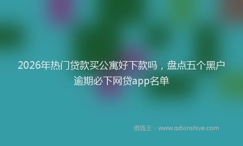 2026年热门贷款买公寓好下款吗，盘点五个黑户逾期必下网贷app名单