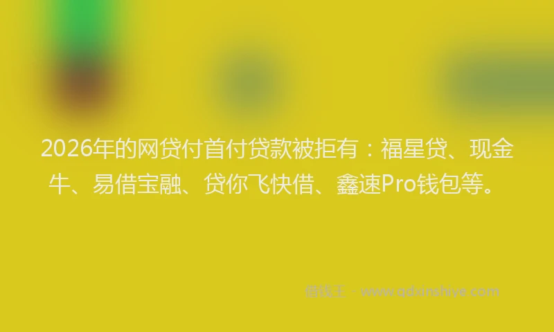 2026年的网贷付首付贷款被拒有：福星贷、现金牛、易借宝融、贷你飞快借、鑫速Pro钱包等。