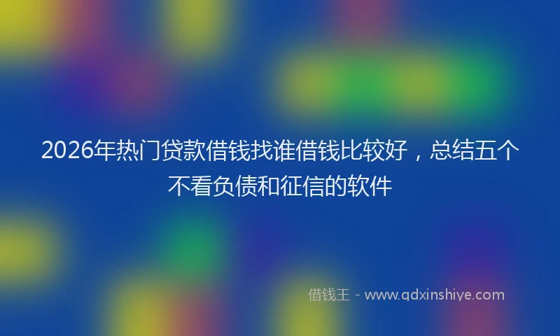 2026年热门贷款借钱找谁借钱比较好，总结五个不看负债和征信的软件