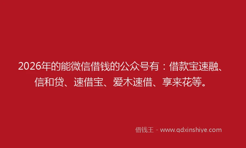 2026年的能微信借钱的公众号有：借款宝速融、信和贷、速借宝、爱木速借、享来花等。