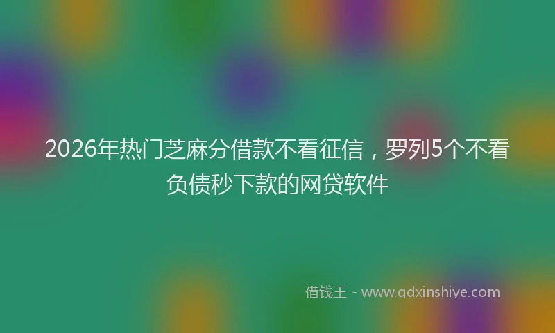 2026年热门芝麻分借款不看征信，罗列5个不看负债秒下款的网贷软件