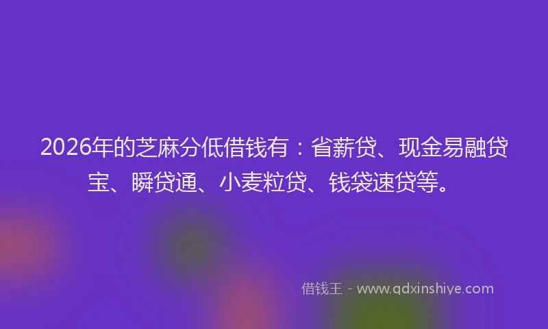 2026年的芝麻分低借钱有：省薪贷、现金易融贷宝、瞬贷通、小麦粒贷、钱袋速贷等。