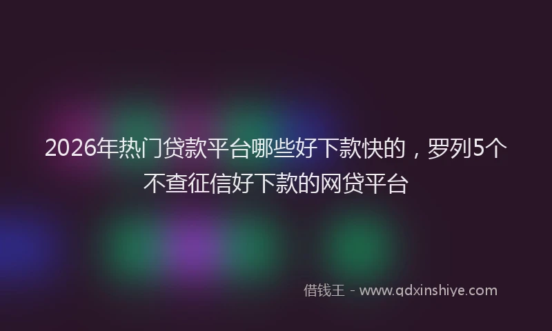 2026年热门贷款平台哪些好下款快的，罗列5个不查征信好下款的网贷平台
