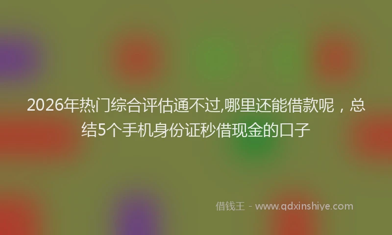 2026年热门综合评估通不过,哪里还能借款呢,总结5个手机身份证秒借现金的口子