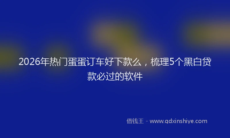2026年热门蛋蛋订车好下款么，梳理5个黑白贷款必过的软件