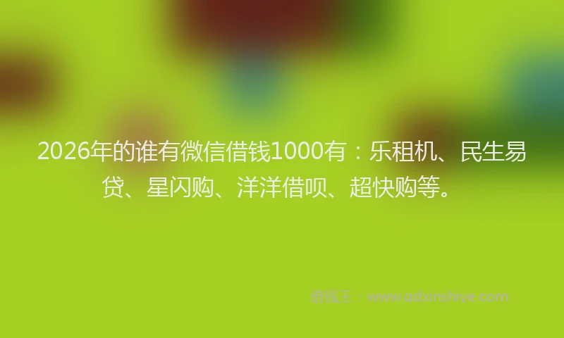 2026年的谁有微信借钱1000有：乐租机、民生易贷、星闪购、洋洋借呗、超快购等。