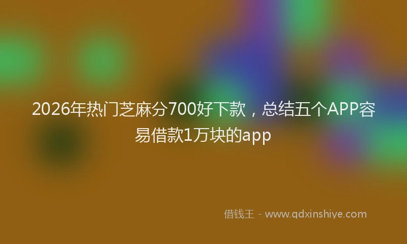 2026年热门芝麻分700好下款，总结五个APP容易借款1万块的app