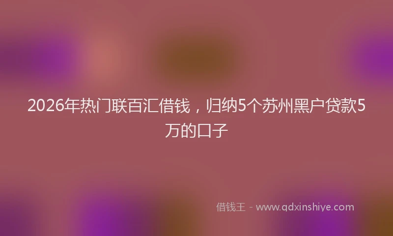 2026年热门联百汇借钱，归纳5个苏州黑户贷款5万的口子