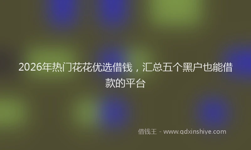 2026年热门花花优选借钱，汇总五个黑户也能借款的平台