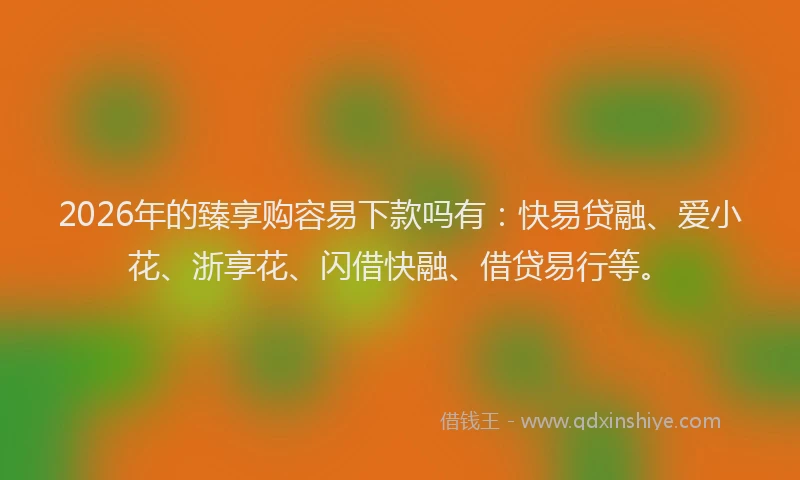 2026年的臻享购容易下款吗有：快易贷融、爱小花、浙享花、闪借快融、借贷易行等。