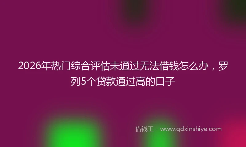2026年热门综合评估未通过无法借钱怎么办，罗列5个贷款通过高的口子