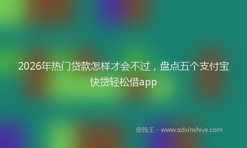 2026年热门贷款怎样才会不过,盘点五个支付宝快贷轻松借app