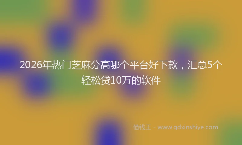 2026年热门芝麻分高哪个平台好下款，汇总5个轻松贷10万的软件
