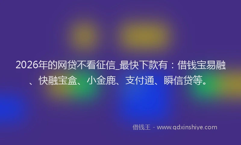 2026年的网贷不看征信_最快下款有：借钱宝易融、快融宝盒、小金鹿、支付通、瞬信贷等。