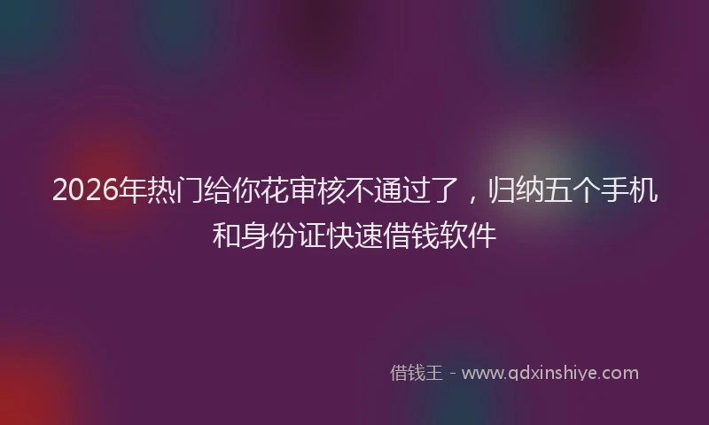 2026年热门给你花审核不通过了，归纳五个手机和身份证快速借钱软件