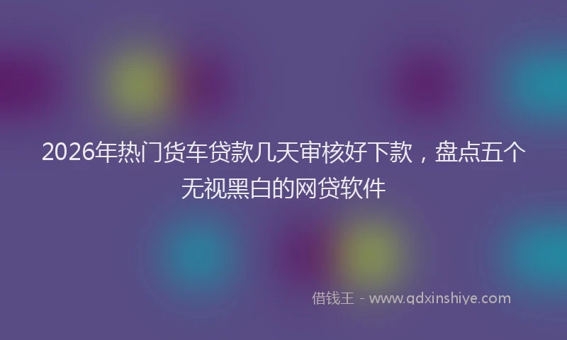 2026年热门货车贷款几天审核好下款，盘点五个无视黑白的网贷软件