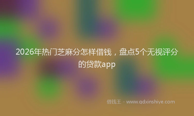 2026年热门芝麻分怎样借钱，盘点5个无视评分的贷款app