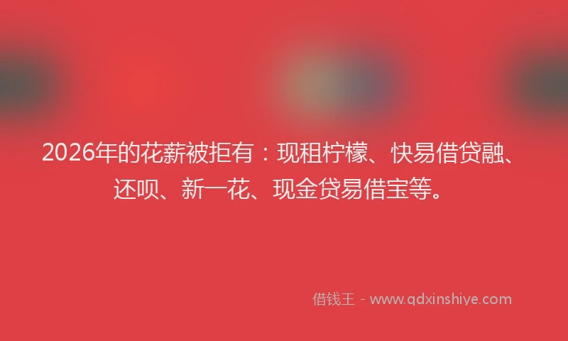 2026年的花薪被拒有：现租柠檬、快易借贷融、还呗、新一花、现金贷易借宝等。
