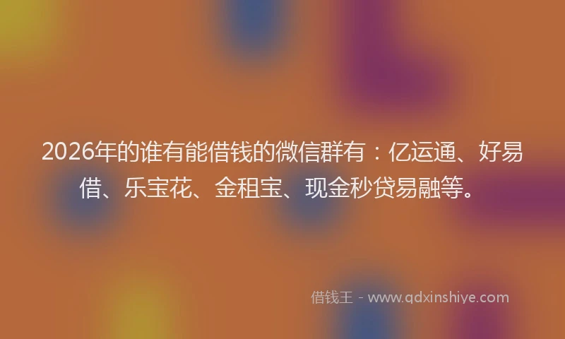 2026年的谁有能借钱的微信群有:亿运通、好易借、乐宝花、金租宝、现金秒贷易融等。