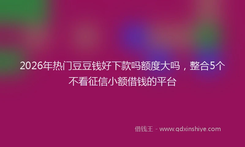 2026年热门豆豆钱好下款吗额度大吗，整合5个不看征信小额借钱的平台