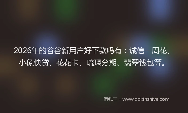 2026年的谷谷新用户好下款吗有：诚信一周花、小象快贷、花花卡、琉璃分期、翡翠钱包等。