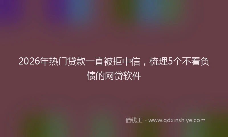 2026年热门贷款一直被拒中信，梳理5个不看负债的网贷软件