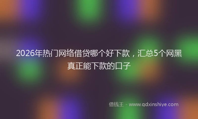 2026年热门网络借贷哪个好下款,汇总5个网黑真正能下款的口子